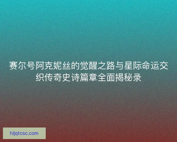 赛尔号阿克妮丝的觉醒之路与星际命运交织传奇史诗篇章全面揭秘录