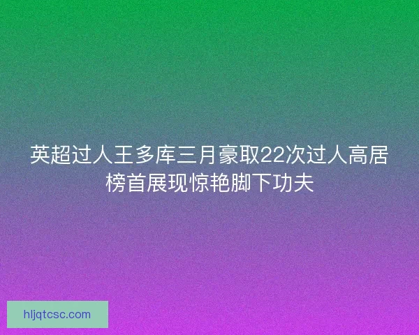 英超过人王多库三月豪取22次过人高居榜首展现惊艳脚下功夫