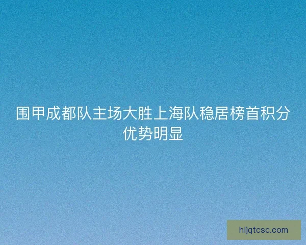 围甲成都队主场大胜上海队稳居榜首积分优势明显