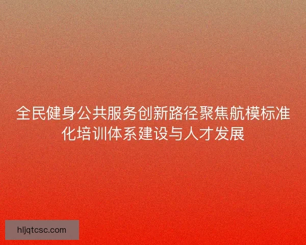 全民健身公共服务创新路径聚焦航模标准化培训体系建设与人才发展